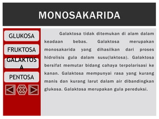 GLUKOSA
FRUKTOSA
PENTOSA
GALAKTOS
A
Galaktosa tidak ditemukan di alam dalam
keadaan bebas. Galaktosa merupakan
monosakarida yang dihasilkan dari proses
hidrolisis gula dalam susu(laktosa). Galaktosa
bersifat memutar bidang cahaya terpolarisasi ke
kanan. Galaktosa mempunyai rasa yang kurang
manis dan kurang larut dalam air dibandingkan
glukosa. Galaktosa merupakan gula pereduksi.
MONOSAKARIDA
 