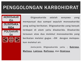 MONOSAKAR
IDA
OLIGOSAKA
RIDA
POLISAKARI
DA
Oligosakarida adalah senyawa yang
mempunyai dua sampai sepuluh monosakarida
yang saling berikatan. Oligosakarida yang banyak
terdapat di alam yaitu disakarida. Disakarida
tersusun atas dua molekul monosakarida yang
berikatan melalui gugus –OH dengan melepas-
kan molekul air.
Jenis-jenis Oligosakarida yaitu ; Sukrosa,
Maltosa, Laktosa, Rafinosa, dan Stakiosa
PENGGOLONGAN KARBOHIDRAT
 