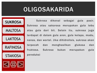 SUKROSA
MALTOSA
RAFINOSA
LAKTOSA
STAKIOSA
Sukrosa dikenal sebagai gula pasir.
Sukrosa atau sakarosa merupakan gula tebu
atau gula dari bit. Selain itu, sukrosa juga
terdapat di dalam gula aren, gula kelapa, madu,
nanas, dan wortel. Jika dihidrolisis, sukrosa akan
terpecah dan menghasilkan glukosa dan
fruktosa. Sukrosa bukan merupakan gula
pereduksi
OLIGOSAKARIDA
 
