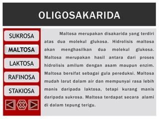 SUKROSA
MALTOSA
RAFINOSA
LAKTOSA
STAKIOSA
Maltosa merupakan disakarida yang terdiri
atas dua molekul glukosa. Hidrolisis maltosa
akan menghasilkan dua molekul glukosa.
Maltosa merupakan hasil antara dari proses
hidrolisis amilum dengan asam maupun enzim.
Maltosa bersifat sebagai gula pereduksi. Maltosa
mudah larut dalam air dan mempunyai rasa lebih
manis daripada laktosa, tetapi kurang manis
daripada sukrosa. Maltosa terdapat secara alami
di dalam tepung terigu.
OLIGOSAKARIDA
 