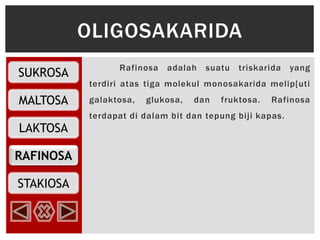SUKROSA
MALTOSA
RAFINOSA
LAKTOSA
STAKIOSA
Rafinosa adalah suatu triskarida yang
terdiri atas tiga molekul monosakarida melip[uti
galaktosa, glukosa, dan fruktosa. Rafinosa
terdapat di dalam bit dan tepung biji kapas.
OLIGOSAKARIDA
 