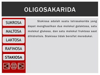 SUKROSA
MALTOSA
RAFINOSA
LAKTOSA
STAKIOSA
Stakiosa adalah suatu tetrasakarida yang
dapat menghasilkan dua molekul galaktosa, satu
molekul glukosa, dan satu molekul fruktosa saat
dihidrolisis. Stakiosa tidak bersifat mereduksi.
OLIGOSAKARIDA
 