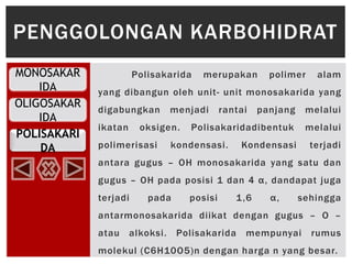 OLIGOSAKAR
IDA
POLISAKARI
DA
MONOSAKAR
IDA
Polisakarida merupakan polimer alam
yang dibangun oleh unit- unit monosakarida yang
digabungkan menjadi rantai panjang melalui
ikatan oksigen. Polisakaridadibentuk melalui
polimerisasi kondensasi. Kondensasi terjadi
antara gugus – OH monosakarida yang satu dan
gugus – OH pada posisi 1 dan 4 α, dandapat juga
terjadi pada posisi 1,6 α, sehingga
antarmonosakarida diikat dengan gugus – O –
atau alkoksi. Polisakarida mempunyai rumus
molekul (C6H10O5)n dengan harga n yang besar.
PENGGOLONGAN KARBOHIDRAT
 