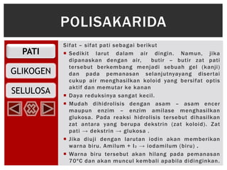 PATI
GLIKOGEN
SELULOSA
Sifat – sifat pati sebagai berikut
 Sedikit larut dalam air dingin. Namun, jika
dipanaskan dengan air, butir – butir zat pati
tersebut berkembang menjadi sebuah gel (kanji)
dan pada pemanasan selanjutnyayang disertai
cukup air menghasilkan koloid yang bersifat optis
aktif dan memutar ke kanan
 Daya reduksinya sangat kecil.
 Mudah dihidrolisis dengan asam – asam encer
maupun enzim – enzim amilase menghasilkan
glukosa. Pada reaksi hidrolisis tersebut dihasilkan
zat antara yang berupa dekstrin (zat koloid). Zat
pati → dekstrin → glukosa .
 Jika diuji dengan larutan iodin akan memberikan
warna biru. Amilum + I2 → iodamilum (biru) .
 Warna biru tersebut akan hilang pada pemanasan
70ºC dan akan muncul kembali apabila didinginkan.
POLISAKARIDA
 