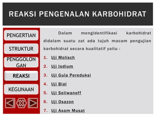 REAKSI
PENGERTIAN
STRUKTUR
PENGGOLON
GAN
KEGUNAAN
Dalam mengidentifikasi karbohidrat
didalam suatu zat ada tujuh macam pengujian
karbohidrat secara kualitatif yaitu :
1. Uji Molisch
2. Uji Iodium
3. Uji Gula Pereduksi
4. Uji Bial
5. Uji Seliwanoff
6. Uji Osazon
7. Uji Asam Musat
REAKSI PENGENALAN KARBOHIDRAT
 