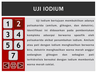 1
3
5
2
4
6
7
Uji Iodium bertujuan membuktikan adanya
polisakarida (amilum, glikogen, dan dekstrin).
Identifikasi ini didasarkan pada pembentukan
kompleks adsorpsi berwarna spesifik oleh
polisakarida akibat penambahan iodium. Amilum
atau pati dengan iodium menghasilkan berwarna
biru, dekstrin menghasilkan warna merah anggur
sedangkan glikogen dan sebagian pati
terhidrolisis bereaksi dengan iodium membentuk
warna merah coklat.
UJI IODIUM
 