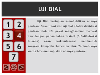 1
3
5
2
4
6
7
Uji Bial bertujuan membuktikan adanya
pentosa. Dasar teori dari uji bial adalah dehidrasi
pentosa oleh HCl pekat menghasilkan furfural
dan dengan penambahan orsinol (3,5-dihidroksi
toluena) akan berkondensasi membentuk
senyawa kompleks berwarna biru. Terbentuknya
warna biru menunjukkan adanya pentosa.
UJI BIAL
 