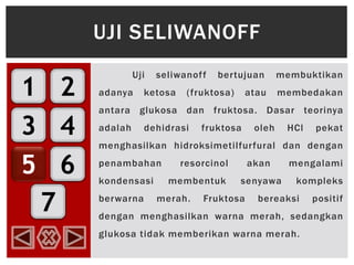 1
3
5
2
4
6
7
Uji seliwanoff bertujuan membuktikan
adanya ketosa (fruktosa) atau membedakan
antara glukosa dan fruktosa. Dasar teorinya
adalah dehidrasi fruktosa oleh HCl pekat
menghasilkan hidroksimetilfurfural dan dengan
penambahan resorcinol akan mengalami
kondensasi membentuk senyawa kompleks
berwarna merah. Fruktosa bereaksi positif
dengan menghasilkan warna merah, sedangkan
glukosa tidak memberikan warna merah.
UJI SELIWANOFF
 