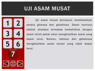 1
3
5
2
4
6
7
Uji asam musat bertujuan membedakan
antara glukosa dan galaktosa. Dasar teorinya
adalah oksidasi terhadap karbohidrat dengan
asam nitrat pekat akan menghasilkan asam yang
dapat larut. Namun, laktosa dan galaktosa
menghasilkan asam musat yang tidak dapat
larut.
UJI ASAM MUSAT
 