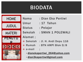 PENUTU
P
HOME
JUDUL
MATERI
Nama : Dian Eka Pertiwi
Umur : 17 Tahun
Status : Pelajar
Sekolah : SMAN 1 POLEWALI
Alamat ;
 Sekolah : Jl. H. Andi Depu 116
 Rumah : BTN AMPI Blok D/8
 e-mail ;
 dianekapertiwi_264@yahoo.com
 dian3kapertiwi@gmail.com
BIODATA
 