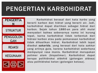 PENGERTIA
N
STRUKTUR
PENGGOLON
GAN
REAKSI
KEGUNAAN
Karbohidrat berasal dari kata karbo yang
berarti karbon dan hidrat yang berarti air. Jadi,
karbohidrat dapat diartikan sebagai hidrat dari
karbon. Sejak tahun 1880-an para ahli mulai
menyadari bahwa sebenarnya nama ini kurang
tepat, karna karbohidrat tidak terbentuk dari
hidrasi karbon atau pada pemanasan karbohidrat
tidak dihasilkan hidrat. Karbohidrat lebih tepat
disebut sakarida, yang berasal dari kata sakkar
yang artinya gula, karena karbohidrat sederhana
mempunyai rasa manis. Karbohidrat merupakan
polimer alam (biopolimer). Karbohidrat dapat
berupa polihidroksi aldehid (golongan aldosa)
atau polihidroksi keton (golongan ketosa).
PENGERTIAN KARBOHIDRAT
 