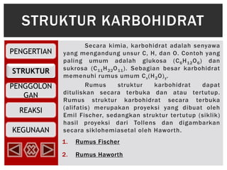 PENGERTIAN
STRUKTUR
PENGGOLON
GAN
REAKSI
KEGUNAAN
Secara kimia, karbohidrat adalah senyawa
yang mengandung unsur C, H, dan O. Contoh yang
paling umum adalah glukosa (C6H12O6) dan
sukrosa (C11H22O11). Sebagian besar karbohidrat
memenuhi rumus umum Cx(H2O)y.
Rumus struktur karbohidrat dapat
dituliskan secara terbuka dan atau tertutup.
Rumus struktur karbohidrat secara terbuka
(alifatis) merupakan proyeksi yang dibuat oleh
Emil Fischer, sedangkan struktur tertutup (siklik)
hasil proyeksi dari Tollens dan digambarkan
secara siklohemiasetal oleh Haworth.
1. Rumus Fischer
2. Rumus Haworth
STRUKTUR KARBOHIDRAT
 