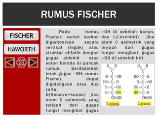 FISCHER
HAWORTH
Pada rumus
Fischer, rantai karbon
digambarkan secara
vertikal (tegak) atau
struktur alifatik dengan
gugus aldehid atau
keton berada di puncak
rumus. Berdasarkan
letak gugus –OH, rumus
Fischer dapat
digolongkan atas dua
yaitu:
D(Dekstro=kanan) jika
atom C asimetrik yang
terjauh dari gugus
fungsi mengikat gugus
–OH di sebelah kanan,
dan L(Levo=kiri) jika
atom C asimetrik yang
terjauh dari gugus
fungsi mengikat gugus
–OH di sebelah kiri.
RUMUS FISCHER
 