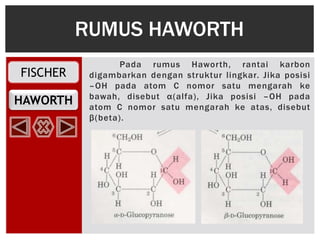 FISCHER
HAWORTH
Pada rumus Haworth, rantai karbon
digambarkan dengan struktur lingkar. Jika posisi
–OH pada atom C nomor satu mengarah ke
bawah, disebut α(alfa), Jika posisi –OH pada
atom C nomor satu mengarah ke atas, disebut
β(beta).
RUMUS HAWORTH
 