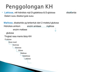    Laktosa, mll hidrolisis mjd D-galaktosa & D-glukosa       disakarida
    Dalam susu disebut gula susu


    Maltosa, disakarida yg terbentuk dari 2 molekul glukosa
    Hidrolisis amilum              enzim amilase   maltosa
               enzim maltase
      glukosa
    Tingkat rasa manis bbrp KH
    Fruktosa
        Gula invert
               Sukrosa
                 Glukosa
                      Xilosa
                         Maltosa
                           Galaktosa
                               Laktosa
 