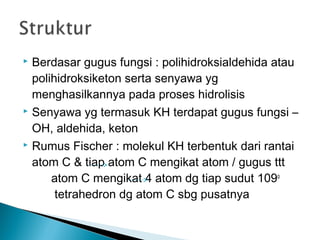  Berdasar gugus fungsi : polihidroksialdehida atau
  polihidroksiketon serta senyawa yg
  menghasilkannya pada proses hidrolisis
 Senyawa yg termasuk KH terdapat gugus fungsi –

  OH, aldehida, keton
 Rumus Fischer : molekul KH terbentuk dari rantai

  atom C & tiap atom C mengikat atom / gugus ttt
      atom C mengikat 4 atom dg tiap sudut 109o
       tetrahedron dg atom C sbg pusatnya
 