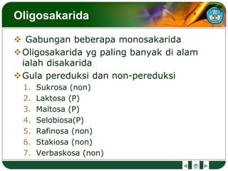 Oligosakarida
 Gabungan beberapa monosakarida
Oligosakarida yg paling banyak di alam
ialah disakarida
Gula pereduksi dan non-pereduksi
1. Sukrosa (non)
2. Laktosa (P)
3. Maltosa (P)
4. Selobiosa(P)
5. Rafinosa (non)
6. Stakiosa (non)
7. Verbaskosa (non)
 