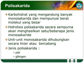 Polisakarida
Karbohidrat yang mengandung banyak
monosakarida dan mempunyai berat
molekul yang besar
Hidrolisis polisakarida secara sempurna
akan menghasilkan satu/beberapa jenis
monosakarida
Unit-unit monosakarida dihubungkan
secara linier atau bercabang
Jenis polisakarida :
• pati
• glikogen
 