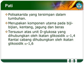 Pati
Polisakarida yang tersimpan dalam
tumbuhan.
Merupakan komponen utama pada biji-
bijian, kentang, jagung dan beras
Tersusun atas unit D-glukosa yang
dihubungkan oleh ikatan glikosidik a-1,4
Rantai cabang dihubungkan oleh ikatan
glikosidik a-1,6
 