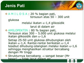 Jenis Pati
 A M I L O S A : 20 % bagian pati,
tersusun atas 50 – 300 unit
glukosa
melalui ikatan a-1,4 glikosidik
larut di dalam air
 AMILOPEKTIN : 80 % bagian pati,
Tersusun atas 300 – 5.000 unit glukosa melalui
ikatan glikosidik dan a-1,6
Setiap 25-50 unit glukosa dihubungkan oleh
ikatan a-1,4. Rantai-rantai berikatan a-1,4
tesebut dihubung-silangkan melalui ikatan a-1,6
sehingga menghasilkan struktur bercabang
dengan Mr tinggi
 Strukturnya bercabang  sangat besar (Mr
besar)  tidak larut dalam air
 