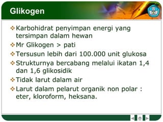 Glikogen
Karbohidrat penyimpan energi yang
tersimpan dalam hewan
Mr Glikogen > pati
Tersusun lebih dari 100.000 unit glukosa
Strukturnya bercabang melalui ikatan 1,4
dan 1,6 glikosidik
Tidak larut dalam air
Larut dalam pelarut organik non polar :
eter, kloroform, heksana.
 