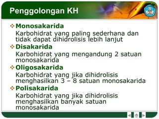 Penggolongan KH
Monosakarida
Karbohidrat yang paling sederhana dan
tidak dapat dihidrolisis lebih lanjut
Disakarida
Karbohidrat yang mengandung 2 satuan
monosakarida
Oligosakarida
Karbohidrat yang jika dihidrolisis
menghasilkan 3 – 8 satuan monosakarida
Polisakarida
Karbohidrat yang jika dihidrolisis
menghasilkan banyak satuan
monosakarida
 
