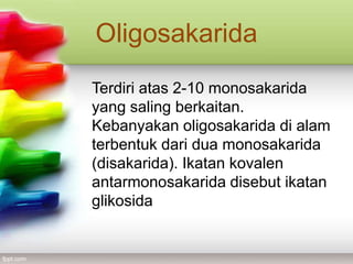 Oligosakarida
Terdiri atas 2-10 monosakarida
yang saling berkaitan.
Kebanyakan oligosakarida di alam
terbentuk dari dua monosakarida
(disakarida). Ikatan kovalen
antarmonosakarida disebut ikatan
glikosida

 