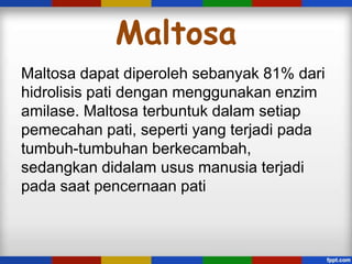 Maltosa
Maltosa dapat diperoleh sebanyak 81% dari
hidrolisis pati dengan menggunakan enzim
amilase. Maltosa terbuntuk dalam setiap
pemecahan pati, seperti yang terjadi pada
tumbuh-tumbuhan berkecambah,
sedangkan didalam usus manusia terjadi
pada saat pencernaan pati

 