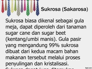 Sukrosa (Sakarosa)
Sukrosa biasa dikenal sebagai gula
meja, dapat diperoleh dari tanaman
sugar cane dan sugar beet
(kentang/umbi manis). Gula pasir
yang mengandung 99% sukrosa
dibuat dari kedua macam bahan
makanan tersebut melalui proses
penyulingan dan kristalisasi.

 