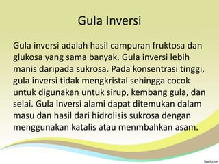 Gula Inversi
Gula inversi adalah hasil campuran fruktosa dan
glukosa yang sama banyak. Gula inversi lebih
manis daripada sukrosa. Pada konsentrasi tinggi,
gula inversi tidak mengkristal sehingga cocok
untuk digunakan untuk sirup, kembang gula, dan
selai. Gula inversi alami dapat ditemukan dalam
masu dan hasil dari hidrolisis sukrosa dengan
menggunakan katalis atau menmbahkan asam.

 