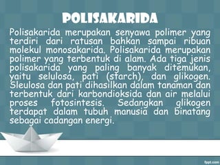 Polisakarida

Polisakarida merupakan senyawa polimer yang
terdiri dari ratusan bahkan sampai ribuan
molekul monosakarida. Polisakarida merupakan
polimer yang terbentuk di alam. Ada tiga jenis
polisakarida yang paling banyak ditemukan,
yaitu selulosa, pati (starch), dan glikogen.
Sleulosa dan pati dihasilkan dalam tanaman dan
terbentuk dari karbondioksida dan air melalui
proses fotosintesis. Sedangkan glikogen
terdapat dalam tubuh manusia dan binatang
sebagai cadangan energi.

 