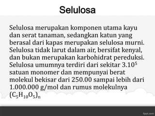 Selulosa
Selulosa merupakan komponen utama kayu
dan serat tanaman, sedangkan katun yang
berasal dari kapas merupakan selulosa murni.
Selulosa tidak larut dalam air, bersifat kenyal,
dan bukan merupakan karbohidrat pereduksi.
Selulosa umumnya terdiri dari sekitar 3.105
satuan monomer dan mempunyai berat
molekul bekisar dari 250.00 sampai lebih dari
1.000.000 g/mol dan rumus molekulnya
(C5H10O5)n

 