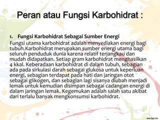 Peran atau Fungsi Karbohidrat :
1. Fungsi Karbohidrat Sebagai Sumber Energi
Fungsi utama karbohidrat adalah menyediakan energi bagi
tubuh.Karbohidrat merupakan sumber energi utama bagi
seluruh penduduk dunia karena relatif terjangkau dan
mudah didapatkan. Setiap gram karbohidrat menghasilkan
4 kkal. Keberadaan karbohidrat di dalam tubuh, sebagian
ada pada sirkulasi darah sebagai glukosa untuk keperluan
energi, sebagian terdapat pada hati dan jaringan otot
sebagai glikogen, dan sebagian lagi sisanya diubah menjadi
lemak untuk kemudian disimpan sebagai cadangan energi di
dalam jaringan lemak. Kegemukan adalah salah satu akibat
dari terlalu banyak mengkonsumsi karbohidrat.

 