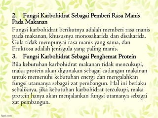 2. Fungsi Karbohidrat Sebagai Pemberi Rasa Manis
Pada Makanan
Fungsi karbohidrat berikutnya adalah memberi rasa manis
pada makanan, khususnya monosakarida dan disakarida.
Gula tidak mempunyai rasa manis yang sama, dan
Fruktosa adalah jenisgula yang paling manis.
3. Fungsi Karbohidrat Sebagai Penghemat Protein
Bila kebutuhan karbohidrat makanan tidak mencukupi,
maka protein akan digunakan sebagai cadangan makanan
untuk memenuhi kebutuhan energi dan mengalahkan
fungsi utamanya sebagai zat pembangun. Hal ini berlaku
sebaliknya, jika kebutuhan karbohidrat tercukupi, maka
protein hanya akan menjalankan fungsi utamanya sebagai
zat pembangun.

 