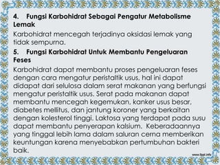 4. Fungsi Karbohidrat Sebagai Pengatur Metabolisme
Lemak
Karbohidrat mencegah terjadinya oksidasi lemak yang
tidak sempurna.
5. Fungsi Karbohidrat Untuk Membantu Pengeluaran
Feses
Karbohidrat dapat membantu proses pengeluaran feses
dengan cara mengatur peristaltik usus, hal ini dapat
didapat dari selulosa dalam serat makanan yang berfungsi
mengatur peristaltik usus. Serat pada makanan dapat
membantu mencegah kegemukan, kanker usus besar,
diabetes mellitus, dan jantung koroner yang berkaitan
dengan kolesterol tinggi. Laktosa yang terdapat pada susu
dapat membantu penyerapan kalsium. Keberadaannya
yang tinggal lebih lama dalam saluran cerna memberikan
keuntungan karena menyebabkan pertumbuhan bakteri
baik.

 