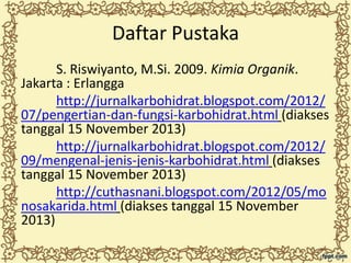 Daftar Pustaka
S. Riswiyanto, M.Si. 2009. Kimia Organik.
Jakarta : Erlangga
http://jurnalkarbohidrat.blogspot.com/2012/
07/pengertian-dan-fungsi-karbohidrat.html (diakses
tanggal 15 November 2013)
http://jurnalkarbohidrat.blogspot.com/2012/
09/mengenal-jenis-jenis-karbohidrat.html (diakses
tanggal 15 November 2013)
http://cuthasnani.blogspot.com/2012/05/mo
nosakarida.html (diakses tanggal 15 November
2013)

 