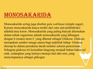 Monosakarida
Monosakarida sering juga disebut gula sedrhana (simple sugar).
Karena monosakarida hanya terdiri dari satu unit polihidroksi
aldehid atau keton. Monosakarida yang paling banyak ditemukan
dalam tubuh organisme adalah monosakarida yang dibangun
dengan 6 (enam) atom C yang dikenal sebagai Glukosa. Glukosa
merupakan sumber tenaga utama bagi makhluk hidup. Glukosa
diserap ke dalam peredaran darah melalui saluran pencernaan.
Sebagian glukosa ini kemudian langsung menjadi bahan bakar sel
otak, sedangkan yang lainnya menuju hati dan otot, yang
menyimpannya sebagai glikogen

 