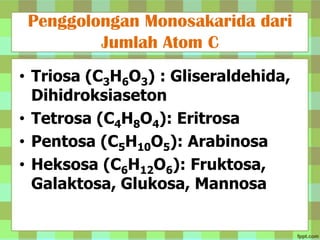 Penggolongan Monosakarida dari
Jumlah Atom C
• Triosa (C3H6O3) : Gliseraldehida,
Dihidroksiaseton
• Tetrosa (C4H8O4): Eritrosa
• Pentosa (C5H10O5): Arabinosa
• Heksosa (C6H12O6): Fruktosa,
Galaktosa, Glukosa, Mannosa

 