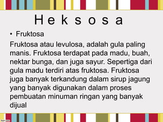 He k s o s a
• Fruktosa
Fruktosa atau levulosa, adalah gula paling
manis. Fruktosa terdapat pada madu, buah,
nektar bunga, dan juga sayur. Sepertiga dari
gula madu terdiri atas fruktosa. Fruktosa
juga banyak terkandung dalam sirup jagung
yang banyak digunakan dalam proses
pembuatan minuman ringan yang banyak
dijual

 
