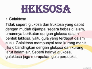 Heksosa
• Galaktosa
Tidak seperti glukosa dan fruktosa yang dapat
dengan mudah dijumpai secara bebas di alam,
umumnya berikatan dengan glukosa dalam
bentuk laktosa, yaitu gula yang terdapat dalam
susu. Galaktosa mempunyai rasa kurang manis
jika dibandingkan dengan glukosa dan kurang
larut dalam air. Seperti halnya glukosa,
galaktosa juga merupakan gula pereduksi.

 