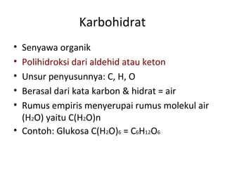 Karbohidrat
• Senyawa organik
• Polihidroksi dari aldehid atau keton
• Unsur penyusunnya: C, H, O
• Berasal dari kata karbon & hidrat = air
• Rumus empiris menyerupai rumus molekul air
(H2O) yaitu C(H2O)n
• Contoh: Glukosa C(H2O)6 = C6H12O6
 