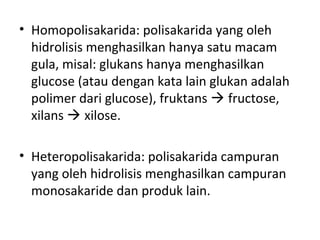 • Homopolisakarida: polisakarida yang oleh
hidrolisis menghasilkan hanya satu macam
gula, misal: glukans hanya menghasilkan
glucose (atau dengan kata lain glukan adalah
polimer dari glucose), fruktans  fructose,
xilans  xilose.
• Heteropolisakarida: polisakarida campuran
yang oleh hidrolisis menghasilkan campuran
monosakaride dan produk lain.
 