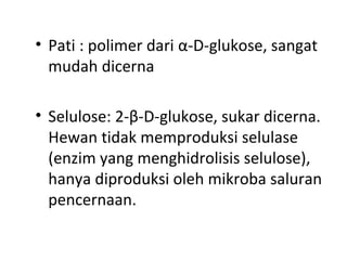 • Pati : polimer dari α-D-glukose, sangat
mudah dicerna
• Selulose: 2-β-D-glukose, sukar dicerna.
Hewan tidak memproduksi selulase
(enzim yang menghidrolisis selulose),
hanya diproduksi oleh mikroba saluran
pencernaan.
 