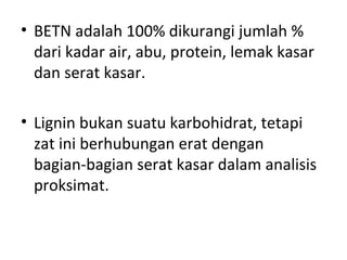 • BETN adalah 100% dikurangi jumlah %
dari kadar air, abu, protein, lemak kasar
dan serat kasar.
• Lignin bukan suatu karbohidrat, tetapi
zat ini berhubungan erat dengan
bagian-bagian serat kasar dalam analisis
proksimat.
 
