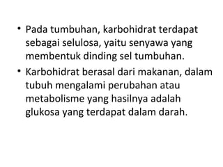 • Pada tumbuhan, karbohidrat terdapat
sebagai selulosa, yaitu senyawa yang
membentuk dinding sel tumbuhan.
• Karbohidrat berasal dari makanan, dalam
tubuh mengalami perubahan atau
metabolisme yang hasilnya adalah
glukosa yang terdapat dalam darah.
 
