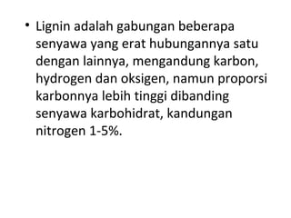 • Lignin adalah gabungan beberapa
senyawa yang erat hubungannya satu
dengan lainnya, mengandung karbon,
hydrogen dan oksigen, namun proporsi
karbonnya lebih tinggi dibanding
senyawa karbohidrat, kandungan
nitrogen 1-5%.
 
