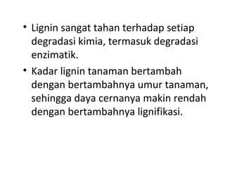 • Lignin sangat tahan terhadap setiap
degradasi kimia, termasuk degradasi
enzimatik.
• Kadar lignin tanaman bertambah
dengan bertambahnya umur tanaman,
sehingga daya cernanya makin rendah
dengan bertambahnya lignifikasi.
 