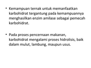 • Kemampuan ternak untuk memanfaatkan
karbohidrat tergantung pada kemampuannya
menghasilkan enzim amilase sebagai pemecah
karbohidrat.
• Pada proses pencernaan makanan,
karbohidrat mengalami proses hidrolisis, baik
dalam mulut, lambung, maupun usus.
 
