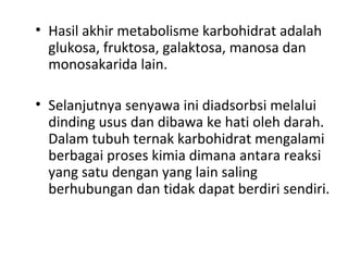 • Hasil akhir metabolisme karbohidrat adalah
glukosa, fruktosa, galaktosa, manosa dan
monosakarida lain.
• Selanjutnya senyawa ini diadsorbsi melalui
dinding usus dan dibawa ke hati oleh darah.
Dalam tubuh ternak karbohidrat mengalami
berbagai proses kimia dimana antara reaksi
yang satu dengan yang lain saling
berhubungan dan tidak dapat berdiri sendiri.
 