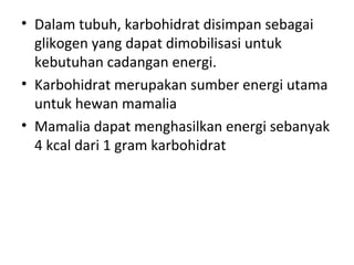 • Dalam tubuh, karbohidrat disimpan sebagai
glikogen yang dapat dimobilisasi untuk
kebutuhan cadangan energi.
• Karbohidrat merupakan sumber energi utama
untuk hewan mamalia
• Mamalia dapat menghasilkan energi sebanyak
4 kcal dari 1 gram karbohidrat
 